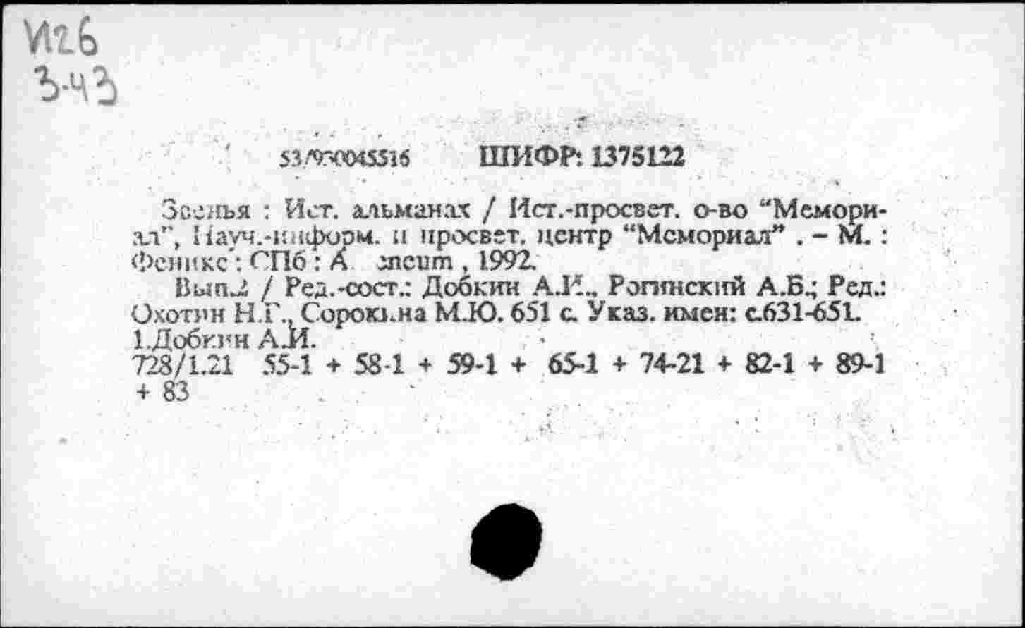 ﻿И16
ШИФР: 1375122
Звенья : Ист. альманах / Ист.-просвет, о-во “Мемориал”, Пауч.-информ. и просвет, центр “Мемориал” . - М.: ФениксСПб : А зпеит , 1992.
Вып^ / Ред.-сост.: Добкин А.Е., Рогинский А..Б.; Ред.: Охотин Н.Г., Сорокина М.Ю. 651 с. Указ, имен: с.631-651. ЕДобкин А.И.
728/1.21 55-1 + 58-1 + 59-1 + 65-1 + 74-21 + 82-1 + 89-1 + 83